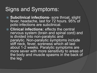 Signs and Symptoms:
 Subclinical infections- sore throat, slight
fever, headache, last for 72 hours. 95% of
polio infections are subclinical.
 Clinical infections: effects the central
nervous system (brain and spinal cord) and
is divided into non-paralytic and
paralytic. Non-paralytic symptoms include
stiff neck, fever, soreness which all last
about 1-2 weeks. Paralytic symptoms are
more sever with more sensitivity to areas of
the body and muscle spasms in the back of
the leg.
 