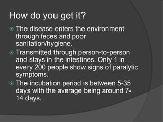How do you get it?
 The disease enters the environment
through feces and poor
sanitation/hygiene.
 Transmitted through person-to-person
and stays in the intestines. Only 1 in
every 200 people show signs of paralytic
symptoms.
 The incubation period is between 5-35
days with the average being around 7-
14 days.
 