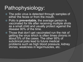 Pathophysiology:
 The polio virus is detected through samples of
either the feces or from the mouth.
 Polio is preventable, the average person is
vaccinated for life after receiving multiple shots
as a small child and usually protect against the
disease 90% of the time.
 Those that don’t get vaccinated run the risk of
getting the virus which is often times chronic in
about 5% of the cases. The other 95% of
subclinical polio lead to future medical
problems such as high blood pressure, kidney
stones, weakness in legs/muscles, etc.
 
