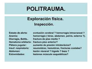 POLITRAUMA.
Exploración física.
Inspección.
Estado de alerta: contusión cerebral ? hemorragia intracraneal ?
Anemia: hemorragia ( tórax, abdomen, pelvis, externa ?).
Otorragia, Battle.. fractura de piso medio ?
Hematoma orbitario: fractura piso anterior?
Plétora yugular: aumento de presión intratorácica?
Insuf. respiratoria: neumotórax, hemotórax, fracturas costales?
Abdomen: lesión visceral ? higado ? bazo ?
Extremidades: lesiones músculo esqueléticas?
 