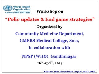 National Polio Surveillance Project: GoI & WHO
Workshop on
“Polio updates & End game strategies”
Organized by
Community Medicine Department,
GMERS Medical College, Sola,
in collaboration with
NPSP (WHO), Gandhinagar
16th
April, 2013
 