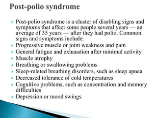  Post-polio syndrome is a cluster of disabling signs and
symptoms that affect some people several years — an
average of 35 years — after they had polio. Common
signs and symptoms include:
 Progressive muscle or joint weakness and pain
 General fatigue and exhaustion after minimal activity
 Muscle atrophy
 Breathing or swallowing problems
 Sleep-related breathing disorders, such as sleep apnea
 Decreased tolerance of cold temperatures
 Cognitive problems, such as concentration and memory
difficulties
 Depression or mood swings
 