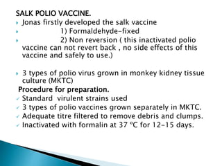 SALK POLIO VACCINE.
 Jonas firstly developed the salk vaccine
 1) Formaldehyde-fixed
 2) Non reversion ( this inactivated polio
vaccine can not revert back , no side effects of this
vaccine and safely to use.)
 3 types of polio virus grown in monkey kidney tissue
culture (MKTC)
Procedure for preparation.
 Standard virulent strains used
 3 types of polio vaccines grown separately in MKTC.
 Adequate titre filtered to remove debris and clumps.
 Inactivated with formalin at 37 ºC for 12-15 days.
 