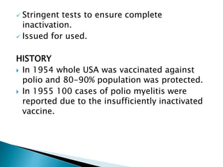  Stringent tests to ensure complete
inactivation.
 Issued for used.
HISTORY
 In 1954 whole USA was vaccinated against
polio and 80-90% population was protected.
 In 1955 100 cases of polio myelitis were
reported due to the insufficiently inactivated
vaccine.
 