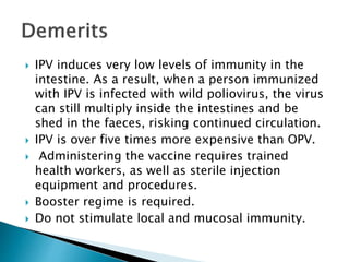  IPV induces very low levels of immunity in the
intestine. As a result, when a person immunized
with IPV is infected with wild poliovirus, the virus
can still multiply inside the intestines and be
shed in the faeces, risking continued circulation.
 IPV is over five times more expensive than OPV.
 Administering the vaccine requires trained
health workers, as well as sterile injection
equipment and procedures.
 Booster regime is required.
 Do not stimulate local and mucosal immunity.
 
