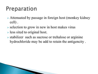  Attenuated by passage in foreign host (monkey kidney
cell) .
 selection to grow in new in host makes virus
 less sited to original host.
 stabilizer such as sucrose or trehalose or arginine
hydrochloride may be add to retain the antigencity .
 