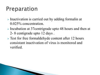  Inactivation is carried out by adding formalin at
0.025% concentration.
 Incubation at 37centrigrade upto 48 hours and then at
2- 8 centigrade upto 12 days .
 Test for free formaldehyde content after 12 hours
consistant inactivation of virus is monitored and
verified.
 