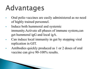  Oral polio vaccines are easily administered as no need
of highly trained personnel.
 Induce both hummoral and systemic
immunity.Activate all phases of immune system,can
get hummoral igG and local igA.
 Can induce local immunity in gut by stopping viral
replication in GIT.
 Antibodies quickly produced as 1 or 2 doses of oral
vaccine can give 90-100% results.
 