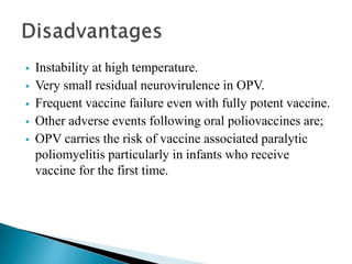  Instability at high temperature.
 Very small residual neurovirulence in OPV.
 Frequent vaccine failure even with fully potent vaccine.
 Other adverse events following oral poliovaccines are;
 OPV carries the risk of vaccine associated paralytic
poliomyelitis particularly in infants who receive
vaccine for the first time.
 