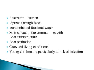  Reservoir Human
 Spread through feces
 contaminated food and water
 So.it spread in the communities with
Poor infrastructure
 Poor sanitation
 Crowded living conditions
 Young children are particularly at risk of infection
 