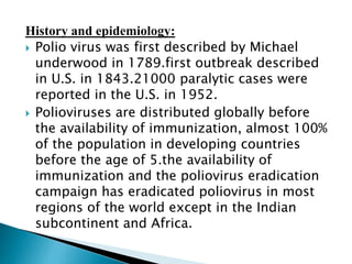 History and epidemiology:
 Polio virus was first described by Michael
underwood in 1789.first outbreak described
in U.S. in 1843.21000 paralytic cases were
reported in the U.S. in 1952.
 Polioviruses are distributed globally before
the availability of immunization, almost 100%
of the population in developing countries
before the age of 5.the availability of
immunization and the poliovirus eradication
campaign has eradicated poliovirus in most
regions of the world except in the Indian
subcontinent and Africa.
 