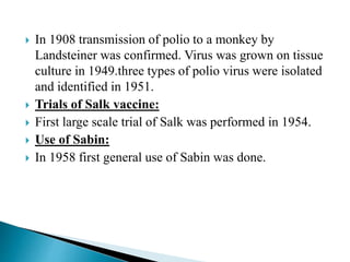  In 1908 transmission of polio to a monkey by
Landsteiner was confirmed. Virus was grown on tissue
culture in 1949.three types of polio virus were isolated
and identified in 1951.
 Trials of Salk vaccine:
 First large scale trial of Salk was performed in 1954.
 Use of Sabin:
 In 1958 first general use of Sabin was done.
 
