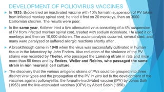DEVELOPMENT OF POLIOVIRUS VACCINES
 In 1935, Brodie tried an inactivated vaccine with 10% formalin suspension of PV taken
from infected monkey spinal cord; he tried it first on 20 monkeys, then on 3000
Californian children. The results were poor.
 In the same year, Kollmer tried a live attenuated virus consisting of a 4% suspension
of PV from infected monkey spinal cord, treated with sodium ricinoleate. He used it on
monkeys and then on 10,000 children. The acute paralysis occurred, several died, and
many were paralyzed or suffered allergic reactions shortly after .
 A breakthrough came in 1948 when the virus was successfully cultivated in human
tissue in the laboratory by John Enders. Also reduction of the virulence of the PV
strains was recorded by Theiler, who passaged the Lansing strain in rats and mice
more than 50 times and by Enders, Weller and Robins, who passaged the same
strain in non neuronal cell culture.
 The discovery that the various antigenic strains of PVs could be grouped into three
distinct viral types and the propagation of the PV in vitro led to the development of the
vaccines against poliomyelitis: the formalin-inactivated vaccine (IPV) by Jonas Salk
(1953) and the live-attenuated vaccines (OPV) by Albert Sabin (1956) .
 