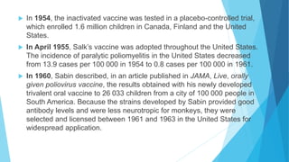  In 1954, the inactivated vaccine was tested in a placebo-controlled trial,
which enrolled 1.6 million children in Canada, Finland and the United
States.
 In April 1955, Salk’s vaccine was adopted throughout the United States.
The incidence of paralytic poliomyelitis in the United States decreased
from 13.9 cases per 100 000 in 1954 to 0.8 cases per 100 000 in 1961.
 In 1960, Sabin described, in an article published in JAMA, Live, orally
given poliovirus vaccine, the results obtained with his newly developed
trivalent oral vaccine to 26 033 children from a city of 100 000 people in
South America. Because the strains developed by Sabin provided good
antibody levels and were less neurotropic for monkeys, they were
selected and licensed between 1961 and 1963 in the United States for
widespread application.
 