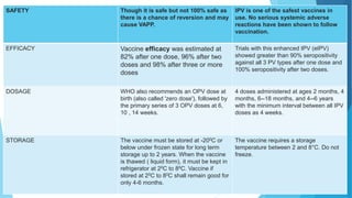 SAFETY Though it is safe but not 100% safe as
there is a chance of reversion and may
cause VAPP.
IPV is one of the safest vaccines in
use. No serious systemic adverse
reactions have been shown to follow
vaccination.
EFFICACY Vaccine efficacy was estimated at
82% after one dose, 96% after two
doses and 98% after three or more
doses
Trials with this enhanced IPV (eIPV)
showed greater than 90% seropositivity
against all 3 PV types after one dose and
100% seropositivity after two doses.
DOSAGE WHO also recommends an OPV dose at
birth (also called 'zero dose'), followed by
the primary series of 3 OPV doses at 6,
10 , 14 weeks.
4 doses administered at ages 2 months, 4
months, 6--18 months, and 4--6 years
with the minimum interval between all IPV
doses as 4 weeks.
STORAGE The vaccine must be stored at -200C or
below under frozen state for long term
storage up to 2 years. When the vaccine
is thawed ( liquid form), it must be kept in
refrigerator at 20C to 80C. Vaccine if
stored at 20C to 80C shall remain good for
only 4-6 months.
The vaccine requires a storage
temperature between 2 and 8°C. Do not
freeze.
 