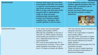 ADVANTAGES • Induces both types of immunities.
• immunization with OPV can result
in ‘passive’ immunization of people
who have not been vaccinated.
• OPV is of low cost than that of IPV
• because OPV is administered
orally, so does not need
professionally trained health
workers and injection-related
supplies (e.g., syringes). Also
unsafe injection is not an issue
• It can effectively protect individual
children against paralysis after four
doses with a protection rate of
nearly 100 percent.
• It does not cause VAPP because
the vaccine consists of killed
poliovirus.
DISADVANTAGES • It can cause vaccine-associated
paralytic poliomyelitis (VAPP),
although the probability is very low (1
case per 2.5 million doses), because
some people are sensitive to vaccine
virus, especially those who are
immunodeficient.
• OPV may be less potent than IPV in
inducing serum immunity .Thus it often
needs repeated vaccination of up to
five to 10 doses to protect all children .
• IPV only induces serum immunity, not
intestinal immunity.
• There is not a secondary or passive
immunization effect.
• The cost of IPV vaccination is higher
than OPV because its price is higher
and it require injections by trained
health workers.
• Wild poliovirus could escape from the
production process.
• There is a risk of unsafe injections,
which can lead to transmission of
blood-borne diseases.
 