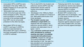 MONOVALENT OPV TRIVALENT OPV BIVALENT OPV
• monovalent OPVs (mOPVs) were
developed in the early 1950s, but
largely dropped out of use upon the
adoption of tOPV.
• Monovalent oral polio vaccines
confer immunity to just one of the
three serotypes of OPV. They are
more successful in conferring
immunity to the serotype targeted
than tOPV, but do not provide
protection to the other two types.
• Monovalent OPVs for type 1
(mOPV1) and type 3 (mOPV3)
poliovirus were licensed but
Monovalent OPV type 2 (mOPV2)
has been stockpiled in the event of
a cVDPV2 outbreak.
• Prior to April 2016, the trivalent oral
poliovirus vaccine (tOPV) was the
predominant vaccine used for
routine immunization against
poliovirus.
• Developed in the 1950s by Albert
Sabin, tOPV consists of a mixture of
live, attenuated polioviruses of all
three serotypes.
• The trivalent vaccine was
withdrawn in April 2016 and
replaced with the bivalent oral
poliovirus vaccine (bOPV), which
contains only attenuated virus of
types 1 and 3.
• This is because continued use of
tOPV threatened to continue
seeding new type 2 circulating
vaccine-derived polioviruses
(cVDPV2), despite the wild type 2
virus being eradicated in 1999.
• Also because in Indi , the type 2 is
less prevalent and unnecessary
administration would result in
• Following April 2016, the trivalent
oral poliovirus vaccine was replaced
with the bivalent oral poliovirus
vaccine (bOPV) in routine
immunization around the world.
• Bivalent OPV contains only
attenuated virus of serotypes 1 and
3, in the same number as in the
trivalent vaccine.
• Bivalent OPV elicits a better immune
response against poliovirus types 1
and 3 than trivalent OPV, but does
not give immunity against serotype
2.
 