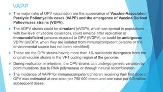VAPP
 The major risks of OPV vaccination are the appearance of Vaccine-Associated
Paralytic Poliomyelitis cases (VAPP) and the emergence of Vaccine Derived
Polioviruses strains (VDPV).
 The VDPV strains could be circulant (cVDPV, which can spread in populations
with low level of vaccine coverage), could emerge after replication in
immunodeficient persons exposed to OPV (iVDPV), or could be ambiguous
VDPV (aVDPV, when they are isolated from immunocompetent persons or the
environmental source has not been identified).
 These are the OPV strains having more than 1% nucleotide divergence from the
original vaccine strains in the VP1 coding region of the genome.
 During replication in intestine, the OPV strains can undergo genetic variation by
point mutations due to RNA polymerase or through natural recombination.
 The incidence of VAPP for immunocompetent children receiving their first dose of
OPV was estimated at one case per 750 000 doses and one case per 6.9 million
subsequent doses
 