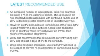 LATEST RECOMMENDED USE
 An increasing number of industrialized, polio-free countries
are using IPV as the vaccine of choice. This is because the
risk of paralytic polio associated with continued routine use of
OPV is deemed greater than the risk of imported wild virus.
 However, as IPV does not stop transmission of the virus, OPV
is used wherever a polio outbreak needs to be contained,
even in countries which rely exclusively on IPV for their
routine immunization programme.
 WHO also recommends that all countries currently using only
OPV add at least 1 dose of IPV to the schedule.
 Once polio has been eradicated, use of all OPV will need to
be stopped to prevent re-establishment of transmission due to
VDPVs.
 