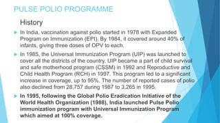 PULSE POLIO PROGRAMME
History
 In India, vaccination against polio started in 1978 with Expanded
Program on Immunization (EPI). By 1984, it covered around 40% of
infants, giving three doses of OPV to each.
 In 1985, the Universal Immunization Program (UIP) was launched to
cover all the districts of the country. UIP became a part of child survival
and safe motherhood program (CSSM) in 1992 and Reproductive and
Child Health Program (RCH) in 1997. This program led to a significant
increase in coverage, up to 95%. The number of reported cases of polio
also declined from 28,757 during 1987 to 3,265 in 1995.
 In 1995, following the Global Polio Eradication Initiative of the
World Health Organization (1988), India launched Pulse Polio
immunization program with Universal Immunization Program
which aimed at 100% coverage.
 