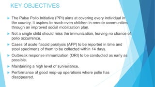 KEY OBJECTIVES
 The Pulse Polio Initiative (PPI) aims at covering every individual in
the country. It aspires to reach even children in remote communities
through an improved social mobilization plan.
 Not a single child should miss the immunization, leaving no chance of
polio occurrence.
 Cases of acute flaccid paralysis (AFP) to be reported in time and
stool specimens of them to be collected within 14 days.
 Outbreak response immunization (ORI) to be conducted as early as
possible.
 Maintaining a high level of surveillance.
 Performance of good mop-up operations where polio has
disappeared.
 