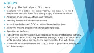  STEPS
 Setting up of booths in all parts of the country.
 Initializing walk-in cold rooms, freezer rooms, deep freezers, ice-lined
refrigerators and cold boxes for a steady supply of vaccine to booths.
 Arranging employees, volunteers, and vaccines.
 Ensuring vaccine vial monitor on each vial.
 Immunizing children with OPV on national immunization days.
 Identifying missing children from immunization process.
 Surveillance of efficacy.
 Publicity was extensive and included replacing the national telecoms' authority
ringtone with a vaccination day awareness message, posters, TV and cinema
spots, parades, rallies, and one-to-one communication from volunteers.
 Two million healthcare workers and US$2.3 billion in government funding went
into the campaign.
 