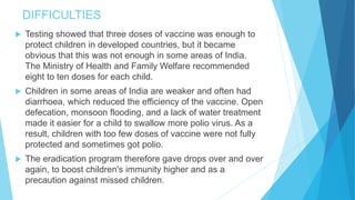 DIFFICULTIES
 Testing showed that three doses of vaccine was enough to
protect children in developed countries, but it became
obvious that this was not enough in some areas of India.
The Ministry of Health and Family Welfare recommended
eight to ten doses for each child.
 Children in some areas of India are weaker and often had
diarrhoea, which reduced the efficiency of the vaccine. Open
defecation, monsoon flooding, and a lack of water treatment
made it easier for a child to swallow more polio virus. As a
result, children with too few doses of vaccine were not fully
protected and sometimes got polio.
 The eradication program therefore gave drops over and over
again, to boost children's immunity higher and as a
precaution against missed children.
 