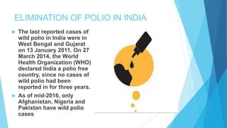 ELIMINATION OF POLIO IN INDIA
 The last reported cases of
wild polio in India were in
West Bengal and Gujarat
on 13 January 2011. On 27
March 2014, the World
Health Organization (WHO)
declared India a polio free
country, since no cases of
wild polio had been
reported in for three years.
 As of mid-2016, only
Afghanistan, Nigeria and
Pakistan have wild polio
cases
 