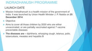 INDRADHANUSH PROGRAMME
LAUNCH DATE
 Mission Indradhanush is a health mission of the government of
India. It was launched by Union Health Minister J. P. Nadda on 25
December 2014.
 Objective
 Aims to cover all those children by 2020 who are either
unvaccinated, or are partially vaccinated against 7 vaccine
preventable diseases
 The diseases are – diphtheria, whooping cough, tetanus, polio,
tuberculosis, measles and hepatitis B
 