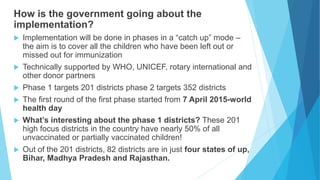 How is the government going about the
implementation?
 Implementation will be done in phases in a “catch up” mode –
the aim is to cover all the children who have been left out or
missed out for immunization
 Technically supported by WHO, UNICEF, rotary international and
other donor partners
 Phase 1 targets 201 districts phase 2 targets 352 districts
 The first round of the first phase started from 7 April 2015-world
health day
 What’s interesting about the phase 1 districts? These 201
high focus districts in the country have nearly 50% of all
unvaccinated or partially vaccinated children!
 Out of the 201 districts, 82 districts are in just four states of up,
Bihar, Madhya Pradesh and Rajasthan.
 
