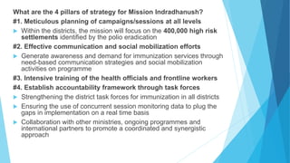What are the 4 pillars of strategy for Mission Indradhanush?
#1. Meticulous planning of campaigns/sessions at all levels
 Within the districts, the mission will focus on the 400,000 high risk
settlements identified by the polio eradication
#2. Effective communication and social mobilization efforts
 Generate awareness and demand for immunization services through
need-based communication strategies and social mobilization
activities on programme
#3. Intensive training of the health officials and frontline workers
#4. Establish accountability framework through task forces
 Strengthening the district task forces for immunization in all districts
 Ensuring the use of concurrent session monitoring data to plug the
gaps in implementation on a real time basis
 Collaboration with other ministries, ongoing programmes and
international partners to promote a coordinated and synergistic
approach
 