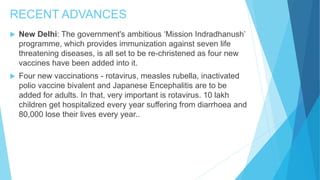 RECENT ADVANCES
 New Delhi: The government's ambitious ‘Mission Indradhanush’
programme, which provides immunization against seven life
threatening diseases, is all set to be re-christened as four new
vaccines have been added into it.
 Four new vaccinations - rotavirus, measles rubella, inactivated
polio vaccine bivalent and Japanese Encephalitis are to be
added for adults. In that, very important is rotavirus. 10 lakh
children get hospitalized every year suffering from diarrhoea and
80,000 lose their lives every year..
 