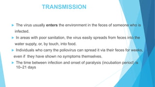 TRANSMISSION
 The virus usually enters the environment in the feces of someone who is
infected.
 In areas with poor sanitation, the virus easily spreads from feces into the
water supply, or, by touch, into food.
 Individuals who carry the poliovirus can spread it via their feces for weeks,
even if they have shown no symptoms themselves.
 The time between infection and onset of paralysis (incubation period) is
10–21 days
 