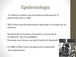 Epidemiologia
• . En México el último caso de parálisis producida por la
poliomielitis fue en 1990
• 1991 ultimo caso de poliomielitis registrado en la región de las
Américas
• Actualmente el mundo se encuentra a un paso de la
erradicación del virus patógeno
• Personaje mas famoso con polio Franklin D. Roosevelt
• En 1988 la OMS inicio el programa de erradicación
de la poliomielitis
 