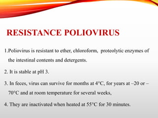 RESISTANCE POLIOVIRUS
1.Poliovirus is resistant to ether, chloroform, proteolytic enzymes of
the intestinal contents and detergents.
2. It is stable at pH 3.
3. In feces, virus can survive for months at 4°C, for years at –20 or –
70°C and at room temperature for several weeks,
4. They are inactivated when heated at 55°C for 30 minutes.
 