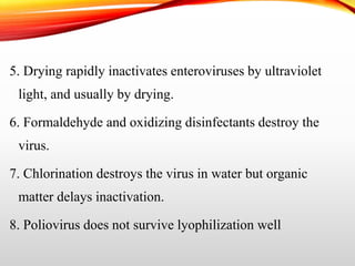 5. Drying rapidly inactivates enteroviruses by ultraviolet
light, and usually by drying.
6. Formaldehyde and oxidizing disinfectants destroy the
virus.
7. Chlorination destroys the virus in water but organic
matter delays inactivation.
8. Poliovirus does not survive lyophilization well
 