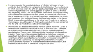  In many respects, the neurological phase of infection is thought to be an
accidental diversion of the normal gastrointestinal infection. The mechanisms
by which poliovirus enters the CNS are poorly understood. Three nonmutual
exclusive hypotheses have been suggested to explain its entry. All theories
require primary viremia. The first hypothesis predicts that virions pass directly
from the blood into the central nervous system by crossing the blood–brain
barrier independent of CD155. A second hypothesis suggests that the virions
are transported from peripheral tissues that have been bathed in the viremic
blood, for example muscle tissue, to the spinal cord through nerve pathways
via retrograde axonal transport. A third hypothesis is that the virus is imported
into the CNS via infected monocytes or macrophages.
 Poliomyelitis is a disease of the central nervous system. However, CD155 is
believed to be present on the surface of most or all human cells. Therefore,
receptor expression does not explain why poliovirus preferentially infects
certain tissues. This suggests that tissue tropism is determined after cellular
infection. Recent work has suggested that the type I interferon response
(specifically that of interferon alpha and beta) is an important factor that defines
which types of cells support poliovirus replication. In mice expressing CD155
(through genetic engineering) but lacking the type I interferon receptor,
poliovirus not only replicates in an expanded repertoire of tissue types, but
these mice are also able to be infected orally with the virus.
 