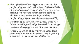  Identification of serotype is carried out by
performing neutralization test. Differentiation
of a wild virulent virus strain from that of an
attenuated vaccine strain can be done by
virulence test in the monkeys and by
performing polymerase chain reaction (PCR).
 Isolation of poliovirus from faeces does not
indicate a diagnosis of poliomyelitis, as large
numbers of asymptomatic illnesses are seen.
 Hence , isolation of polymyelitis virus from
feces needs to be interpreted carefully along
with clinical presentation of disease.
 