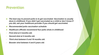 Prevention
 The best way to prevent polio is to get vaccinated. Vaccination is usually
done in childhood. If you didn’t get vaccinated as a child or don’t know if
you did, ask your healthcare provider if you should get vaccinated.
 Recommended polio vaccination schedule
 Healthcare officials recommend four polio shots in childhood:
• First shot at 2 months old.
• Second shot at 4 months old.
• Third shot between 6 and 18 months old.
• Booster shot between 4 and 6 years old.
 