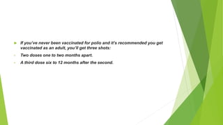  If you’ve never been vaccinated for polio and it’s recommended you get
vaccinated as an adult, you’ll get three shots:
• Two doses one to two months apart.
• A third dose six to 12 months after the second.
 