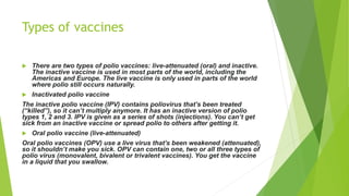 Types of vaccines
 There are two types of polio vaccines: live-attenuated (oral) and inactive.
The inactive vaccine is used in most parts of the world, including the
Americas and Europe. The live vaccine is only used in parts of the world
where polio still occurs naturally.
 Inactivated polio vaccine
The inactive polio vaccine (IPV) contains poliovirus that’s been treated
(“killed”), so it can’t multiply anymore. It has an inactive version of polio
types 1, 2 and 3. IPV is given as a series of shots (injections). You can’t get
sick from an inactive vaccine or spread polio to others after getting it.
 Oral polio vaccine (live-attenuated)
Oral polio vaccines (OPV) use a live virus that’s been weakened (attenuated),
so it shouldn’t make you sick. OPV can contain one, two or all three types of
polio virus (monovalent, bivalent or trivalent vaccines). You get the vaccine
in a liquid that you swallow.
 