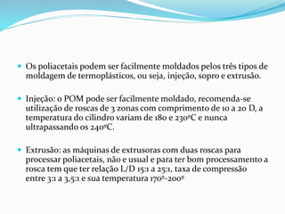  Os poliacetais podem ser facilmente moldados pelos três tipos de
moldagem de termoplásticos, ou seja, injeção, sopro e extrusão.
 Injeção: o POM pode ser facilmente moldado, recomenda-se
utilização de roscas de 3 zonas com comprimento de 10 a 20 D, a
temperatura do cilindro variam de 180 e 230ºC e nunca
ultrapassando os 240ºC.
 Extrusão: as máquinas de extrusoras com duas roscas para
processar poliacetais, não e usual e para ter bom processamento a
rosca tem que ter relação L/D 15:1 a 25:1, taxa de compressão
entre 3:1 a 3,5:1 e sua temperatura 170º-200º
 