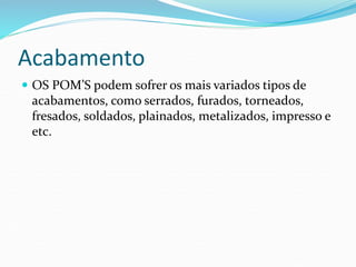 Acabamento
 OS POM’S podem sofrer os mais variados tipos de
acabamentos, como serrados, furados, torneados,
fresados, soldados, plainados, metalizados, impresso e
etc.
 
