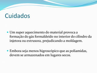 Cuidados
 Um super aquecimento do material provoca a
formação do gás formaldeído no interior do cilindro da
injetora ou extrusora, prejudicando a moldagem.
 Embora seja menos higroscópico que as poliamidas,
devem se armazenados em lugares secos.
 