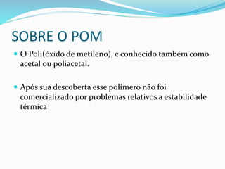 SOBRE O POM
 O Poli(óxido de metileno), é conhecido também como
acetal ou poliacetal.
 Após sua descoberta esse polímero não foi
comercializado por problemas relativos a estabilidade
térmica
 