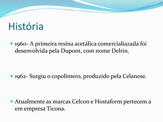 História
 1960- A primeira resina acetálica comercialiazada foi
desenvolvida pela Dupont, com nome Delrin.
 1962- Surgiu o copolímero, produzido pela Celanese.
 Atualmente as marcas Celcon e Hostaform pertecem a
em empresa Ticona.
 
