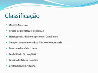 Classificação
 Origem: Sintético
 Reação de preparação: Poliadição
 Heterogeneidade: Homopolímero/Copolímero
 Comportamento mecânico: Plástico de engenharia
 Estrutura de cadeia: Linear
 Fusibilidade: Termoplástico
 Taticidade: Não se classifica
 Cristanilidade: Cristalino
 