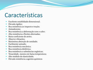 Características
 Excelente estabilidade dimensional;
 Elevada rigidez;
 Boa resistência ao impacto e tração;
 Antiaderente;
 Boa resistência a deformação com o calor;
 Alta resistência a flexões alternadas;
 Baixo coeficiente de atrito;
 Absorve vibrações;
 Baixíssima absorção de umidade;
 Facilmente usinado;
 Boa resistência mecânica;
 Boa resistência dielétrica;
 Boa resistência a substâncias orgânicas;
 Tenacidade, mesmo em baixa temperatura;
 Alto módulo de elasticidade;
 Elevada resistência a agentes químicos
 