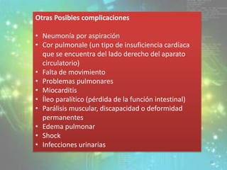 Otras Posibles complicaciones
• Neumonía por aspiración
• Cor pulmonale (un tipo de insuficiencia cardíaca
que se encuentra del lado derecho del aparato
circulatorio)
• Falta de movimiento
• Problemas pulmonares
• Miocarditis
• Íleo paralítico (pérdida de la función intestinal)
• Parálisis muscular, discapacidad o deformidad
permanentes
• Edema pulmonar
• Shock
• Infecciones urinarias
26
 