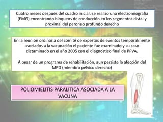 Cuatro meses después del cuadro inicial, se realizo una electromiografia
(EMG) encontrando bloqueos de conducción en los segmentos distal y
proximal del peroneo profundo derecho
En la reunión ordinaria del comité de expertos de eventos temporalmente
asociados a la vacunación el paciente fue examinado y su caso
dictaminado en el año 2005 con el diagnostico final de PPVA.
A pesar de un programa de rehabilitación, aun persiste la afección del
MPD (miembro pélvico derecho)
POLIOMIELITIS PARALITICA ASOCIADA A LA
VACUNA
37
 